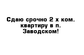 Сдаю срочно 2-х ком. квартиру в п. Заводском!